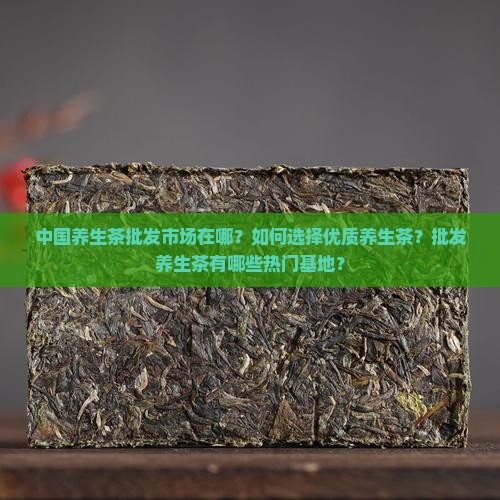 中国养生茶批发市场在哪？如何选择优质养生茶？批发养生茶有哪些热门基地？