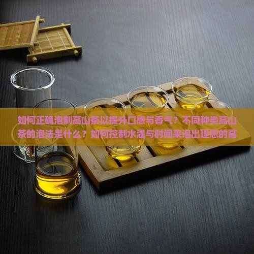 如何正确泡制高山茶以提升口感与香气？不同种类高山茶的泡法是什么？如何控制水温与时间来泡出理想的高山茶？