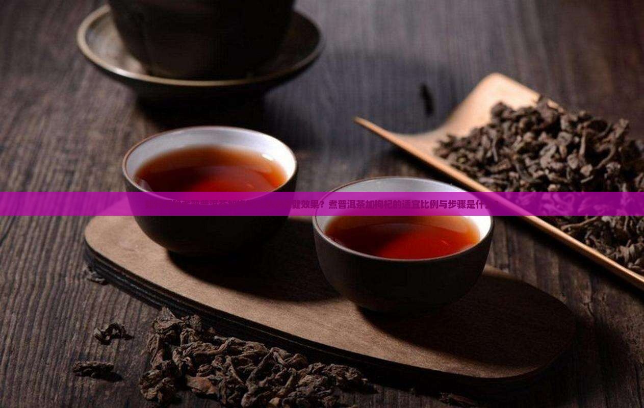 如何正确煮熟普洱茶加枸杞以增强保健效果？煮普洱茶加枸杞的适宜比例与步骤是什么？