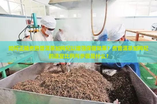 如何正确煮熟普洱茶加枸杞以增强保健效果？煮普洱茶加枸杞的适宜比例与步骤是什么？