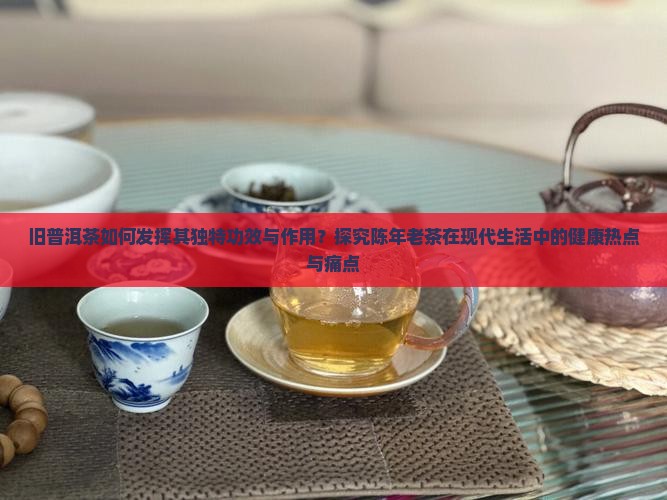 旧普洱茶如何发挥其独特功效与作用？探究陈年老茶在现代生活中的健康热点与痛点