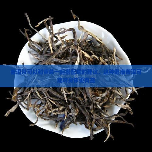 普洱茶可以和黄芪一起搭配喝的建议，这种健康普洱可能对身体更有益