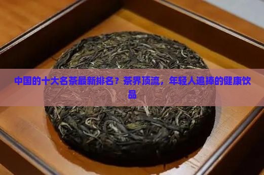 中国的十大名茶最新排名？茶界顶流，年轻人追捧的健康饮品