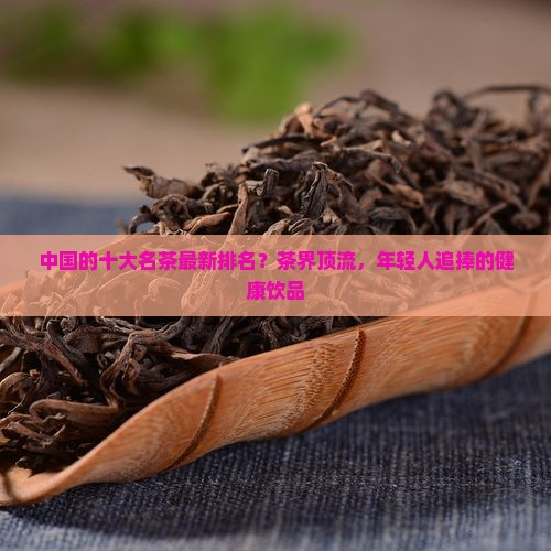 中国的十大名茶最新排名？茶界顶流，年轻人追捧的健康饮品