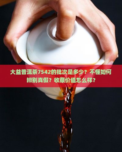 大益普洱茶7542的批次是多少？不懂如何辨别真假？收藏价值怎么样？