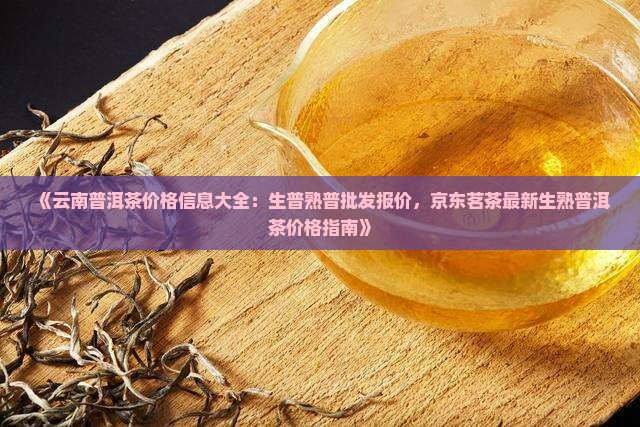 《云南普洱茶价格信息大全：生普熟普批发报价，京东茗茶最新生熟普洱茶价格指南》