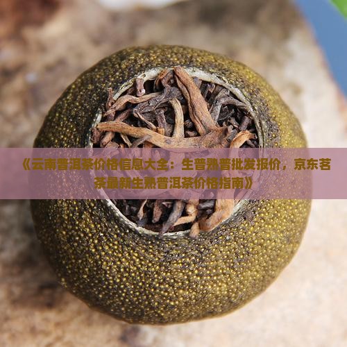 《云南普洱茶价格信息大全：生普熟普批发报价，京东茗茶最新生熟普洱茶价格指南》