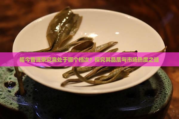福今普洱茶究竟处于哪个档次？探究其品质与市场热度之谜