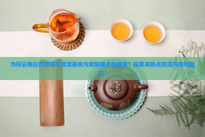 为何云南白药醉清风普洱茶纳为缓解痛点的新宠？探索其热点效应与独特魅力！