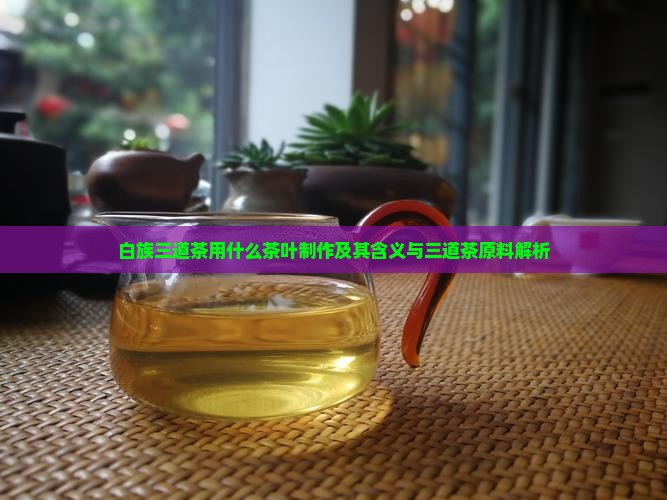白族三道茶用什么茶叶制作及其含义与三道茶原料解析