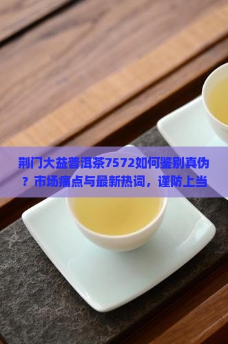 荆门大益普洱茶7572如何鉴别真伪？市场痛点与最新热词，谨防上当受骗！
