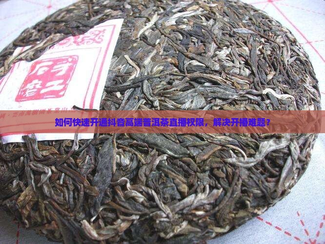 如何快速开通抖音高端普洱茶直播权限，解决开播难题？