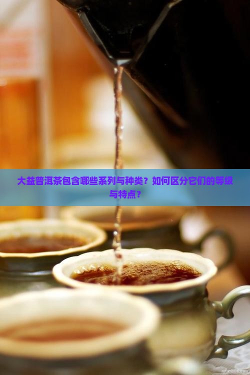 大益普洱茶包含哪些系列与种类？如何区分它们的等级与特点？