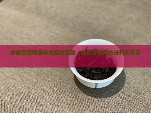 冰岛普洱熟茶与生茶的区别、特点及饮用方法有何不同？