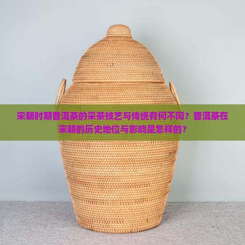宋朝时期普洱茶的采茶技艺与传统有何不同？普洱茶在宋朝的历史地位与影响是怎样的？