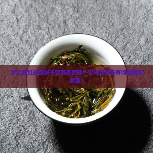 手工晒红是否属于普洱茶范畴？它与普洱茶有何区别和联系？