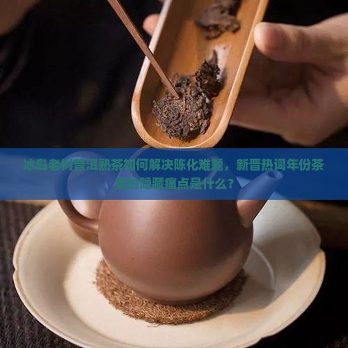 冰岛老树普洱熟茶如何解决陈化难题，新晋热词年份茶里的隐藏痛点是什么？