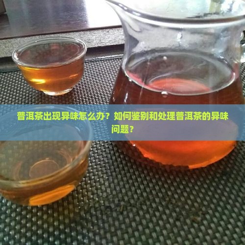 普洱茶出现异味怎么办？如何鉴别和处理普洱茶的异味问题？