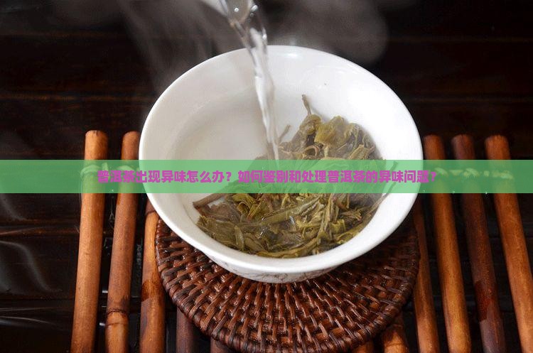 普洱茶出现异味怎么办？如何鉴别和处理普洱茶的异味问题？