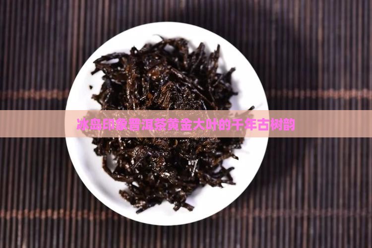 冰岛印象普洱茶黄金大叶的千年古树韵