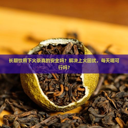 长期饮用下火茶真的安全吗？解决上火困扰，每天喝可行吗？