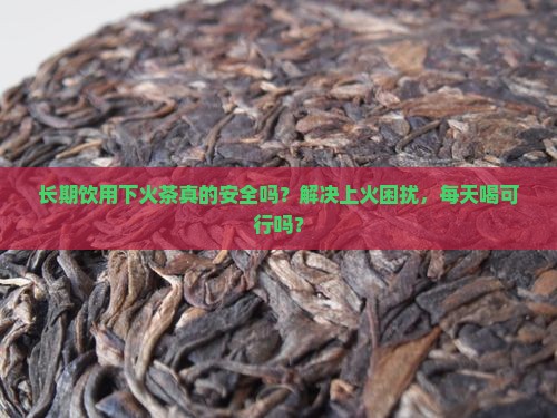 长期饮用下火茶真的安全吗？解决上火困扰，每天喝可行吗？