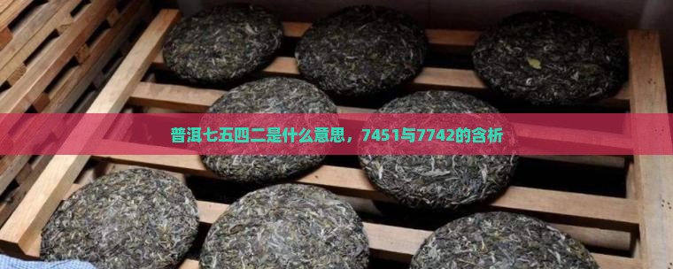 普洱七五四二是什么意思，7451与7742的含析