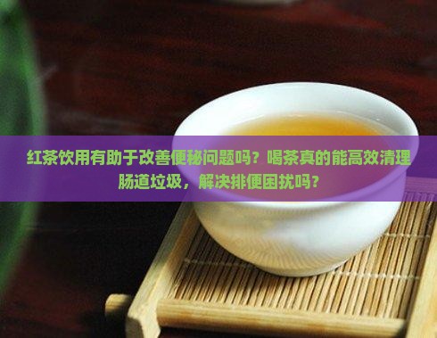 红茶饮用有助于改善便秘问题吗？喝茶真的能高效清理肠道垃圾，解决排便困扰吗？