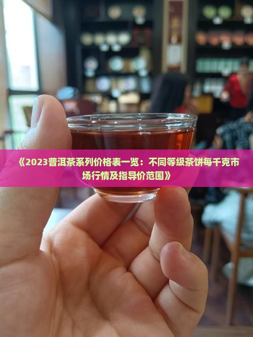 《2023普洱茶系列价格表一览：不同等级茶饼每千克市场行情及指导价范围》