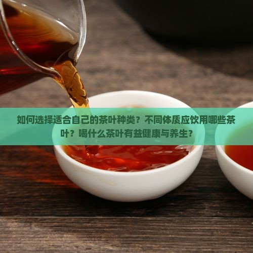如何选择适合自己的茶叶种类？不同体质应饮用哪些茶叶？喝什么茶叶有益健康与养生？