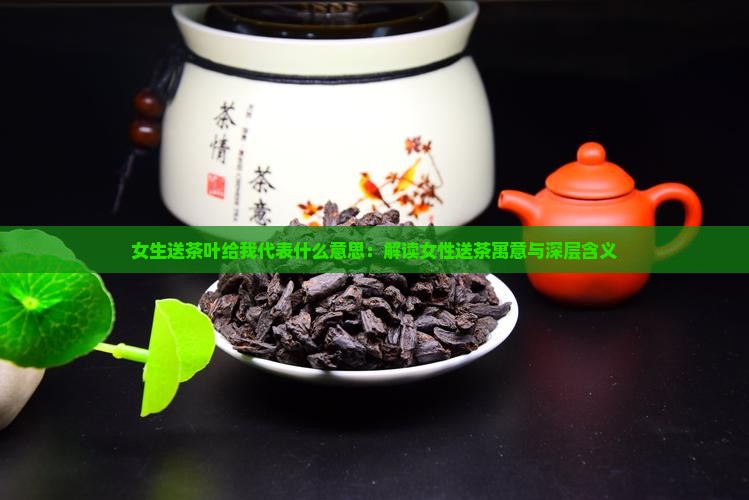 女生送茶叶给我代表什么意思：解读女性送茶寓意与深层含义