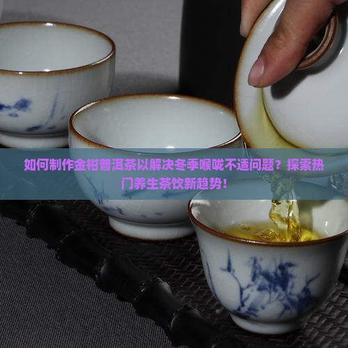 如何制作金柑普洱茶以解决冬季喉咙不适问题？探索热门养生茶饮新趋势！