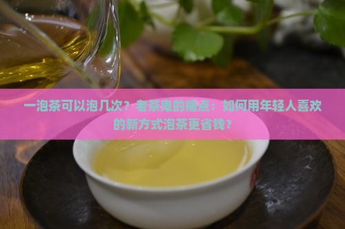 一泡茶可以泡几次？老茶鬼的痛点：如何用年轻人喜欢的新方式泡茶更省钱？