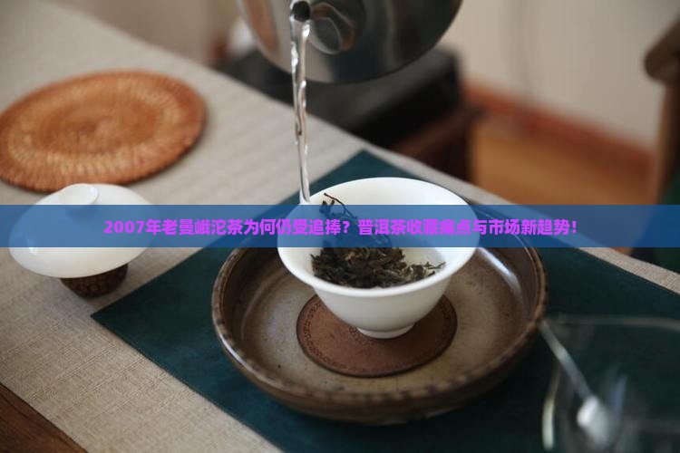 2007年老曼峨沱茶为何仍受追捧？普洱茶收藏痛点与市场新趋势！
