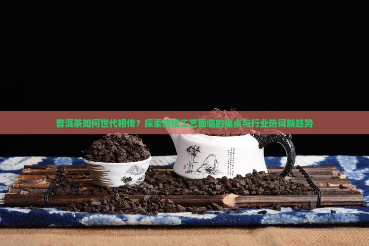 普洱茶如何世代相传？探索传统工艺面临的痛点与行业热词新趋势