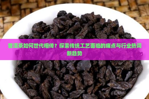 普洱茶如何世代相传？探索传统工艺面临的痛点与行业热词新趋势