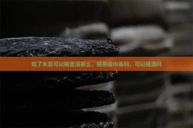 吃了木耳可以喝普洱茶么，喝茶会中毒吗，可以喝酒吗