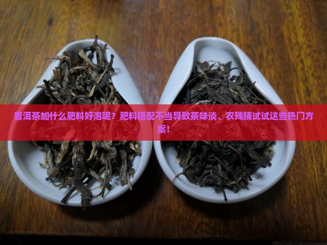 普洱茶加什么肥料好泡呢？肥料搭配不当导致茶味淡、农残脯试试这些热门方案！