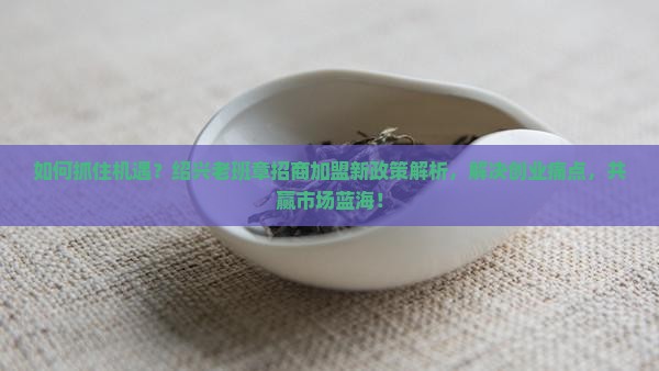如何抓住机遇？绍兴老班章招商加盟新政策解析，解决创业痛点，共赢市场蓝海！