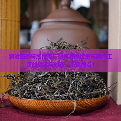 澜沧古茶与澜沧茶厂如何兼顾传统与现代工艺的传承与创新，市场痛点？