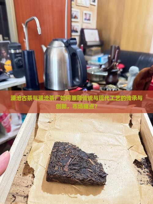 澜沧古茶与澜沧茶厂如何兼顾传统与现代工艺的传承与创新，市场痛点？