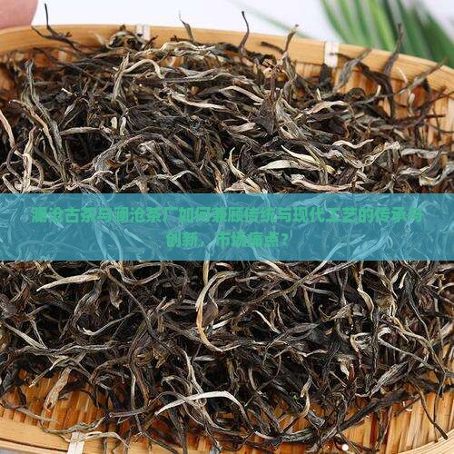 澜沧古茶与澜沧茶厂如何兼顾传统与现代工艺的传承与创新，市场痛点？