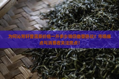 为何沁芳轩普洱茶价格一斤多少钱仍备受热议？市场痛点与消费者关注焦点！