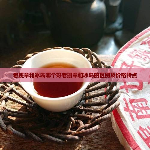 老班章和冰岛哪个好老班章和冰岛的区别及价格特点