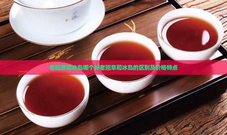 老班章和冰岛哪个好老班章和冰岛的区别及价格特点