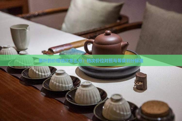 茶叶的价格档次怎么分：档次价位对照与等级划分标准