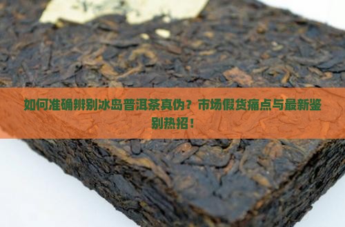如何准确辨别冰岛普洱茶真伪？市场假货痛点与最新鉴别热招！