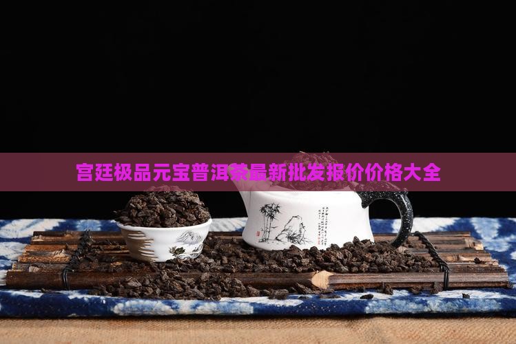 宫廷极品元宝普洱茶最新批发报价价格大全