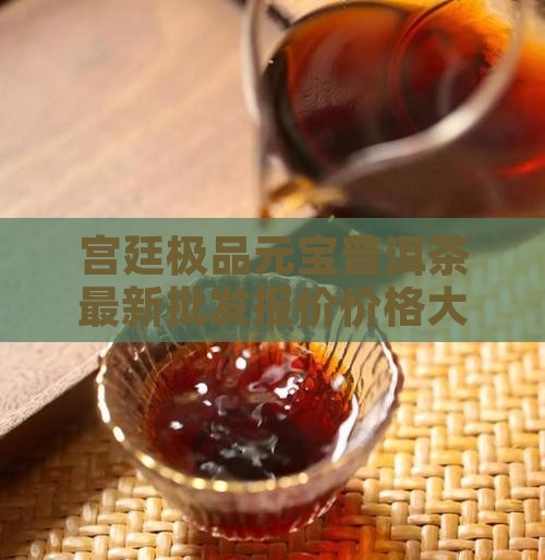 宫廷极品元宝普洱茶最新批发报价价格大全
