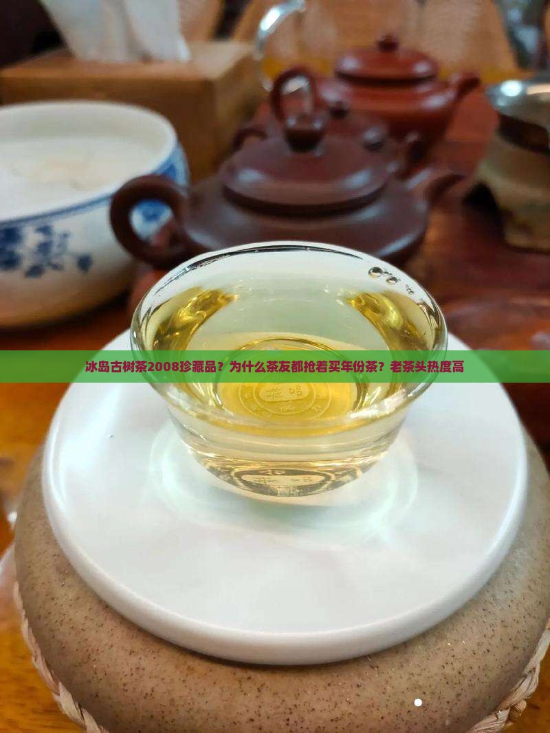 冰岛古树茶2008珍藏品？为什么茶友都抢着买年份茶？老茶头热度高